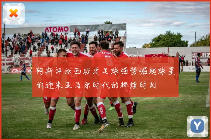阿斯评论西班牙足球强势崛起球星们迎来亚马尔时代的辉煌时刻