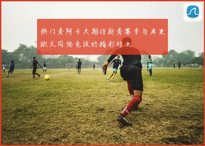热门秀阿卡夫期待新秀赛季与库里欧文同场竞技的精彩对决
