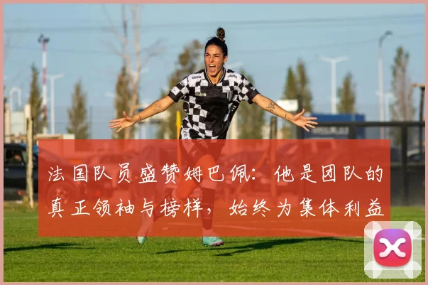 法国队员盛赞姆巴佩：他是团队的真正领袖与榜样，始终为集体利益考虑