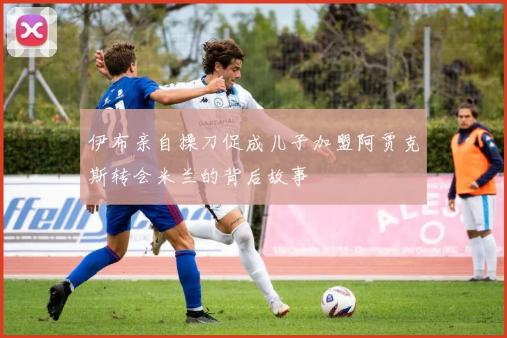 伊布亲自操刀促成儿子加盟阿贾克斯转会米兰的背后故事