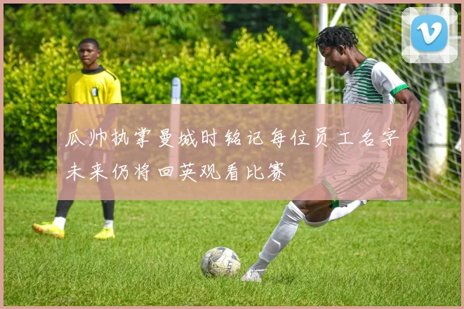 瓜帅执掌曼城时铭记每位员工名字未来仍将回英观看比赛