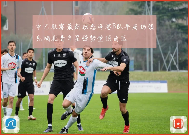 中乙联赛最新动态海港B队平局仍领先湖北青年星强势登顶南区