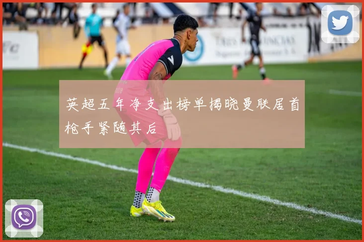 英超五年净支出榜单揭晓曼联居首枪手紧随其后