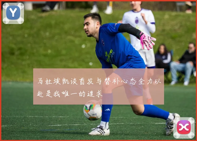 马杜埃凯谈首发与替补心态全力以赴是我唯一的追求