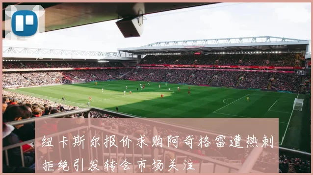 纽卡斯尔报价求购阿奇格雷遭热刺拒绝引发转会市场关注