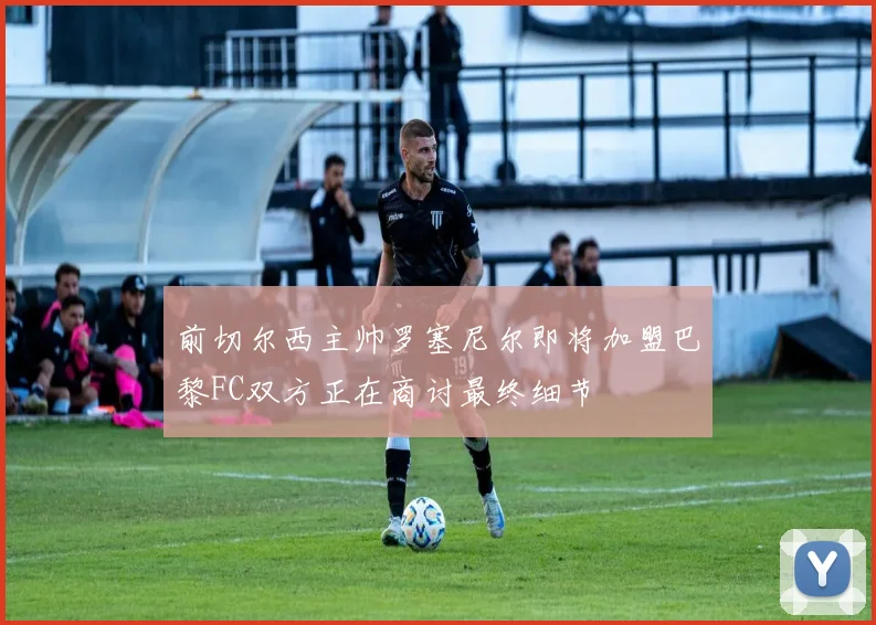 前切尔西主帅罗塞尼尔即将加盟巴黎FC双方正在商讨最终细节