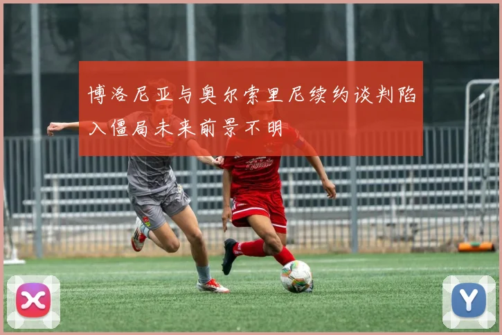 博洛尼亚与奥尔索里尼续约谈判陷入僵局未来前景不明