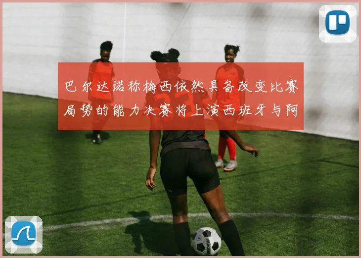 巴尔达诺称梅西依然具备改变比赛局势的能力决赛将上演西班牙与阿根廷对决