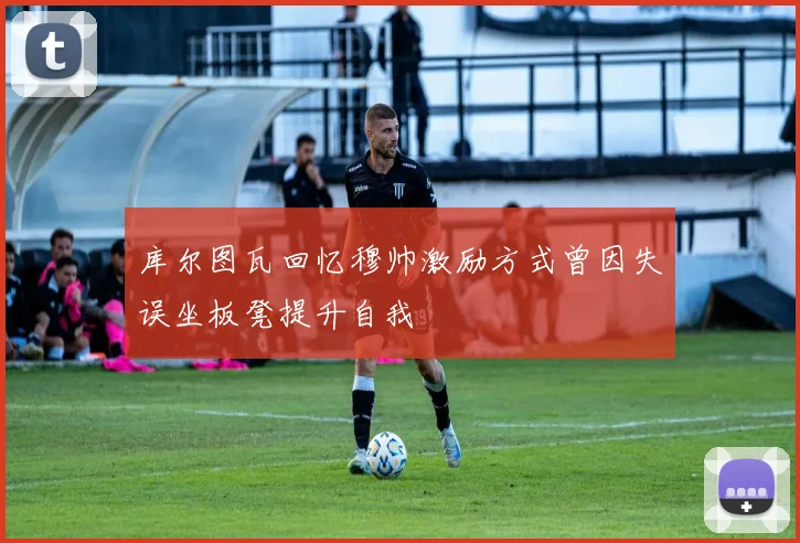 库尔图瓦回忆穆帅激励方式曾因失误坐板凳提升自我
