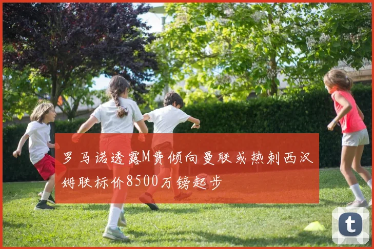 罗马诺透露M费倾向曼联或热刺西汉姆联标价8500万镑起步