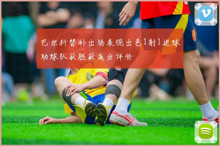 巴尔科替补出场表现出色1射1进球助球队获胜获高分评价