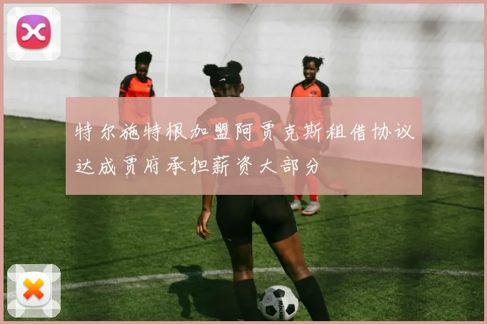 特尔施特根加盟阿贾克斯租借协议达成贾府承担薪资大部分