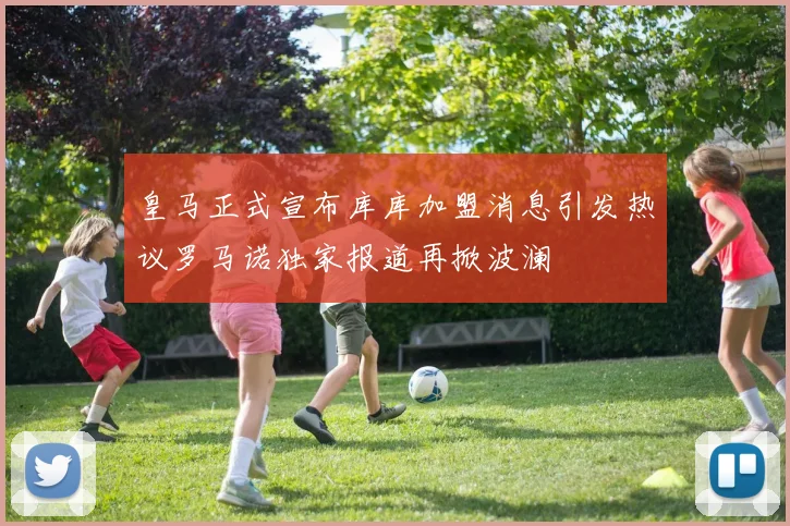 皇马正式宣布库库加盟消息引发热议罗马诺独家报道再掀波澜