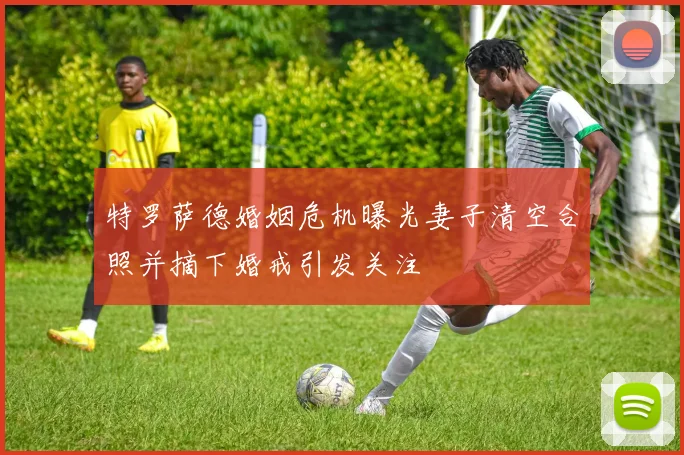 特罗萨德婚姻危机曝光妻子清空合照并摘下婚戒引发关注