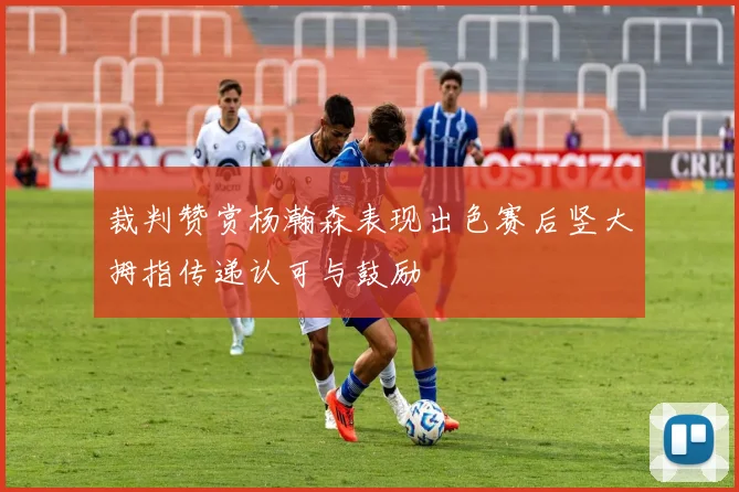 裁判赞赏杨瀚森表现出色赛后竖大拇指传递认可与鼓励