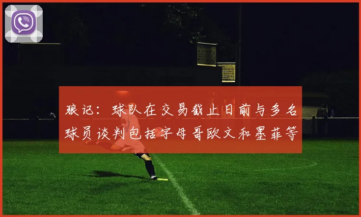 狼记：球队在交易截止日前与多名球员谈判包括字母哥欧文和墨菲等人