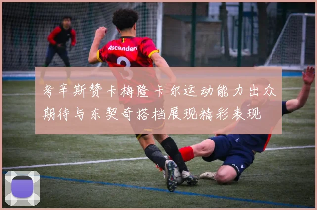 考辛斯赞卡梅隆卡尔运动能力出众期待与东契奇搭档展现精彩表现