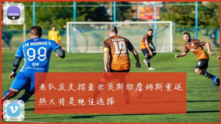 老队友支招查尔莫斯称詹姆斯重返热火将是绝佳选择
