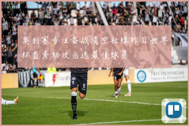 奥利塞专注备战清空社媒昨日世界杯首秀助攻当选最佳球员