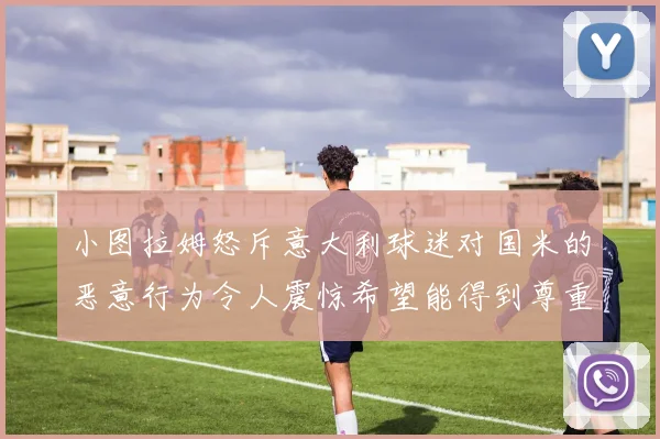 小图拉姆怒斥意大利球迷对国米的恶意行为令人震惊希望能得到尊重与支持