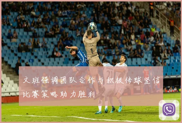 文班强调团队合作与积极传球坚信比赛策略助力胜利