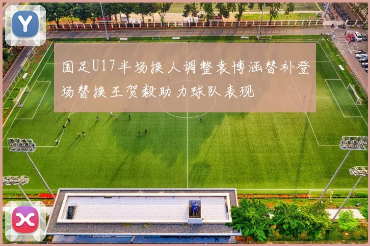 国足U17半场换人调整袁博涵替补登场替换王贺毅助力球队表现