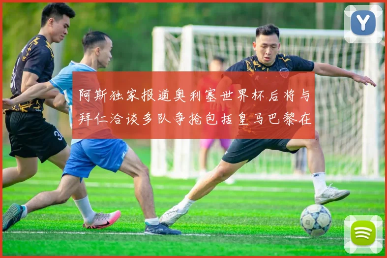 阿斯独家报道奥利塞世界杯后将与拜仁洽谈多队争抢包括皇马巴黎在内