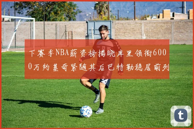 下赛季NBA薪资榜揭晓库里领衔6000万约基奇紧随其后巴特勒稳居前列