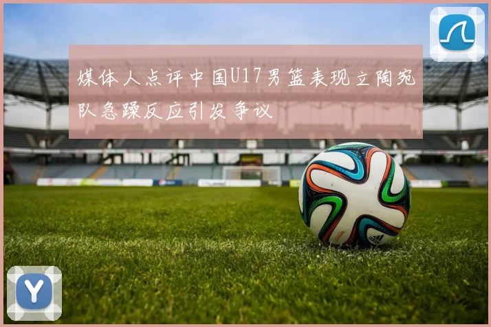 媒体人点评中国U17男篮表现立陶宛队急躁反应引发争议