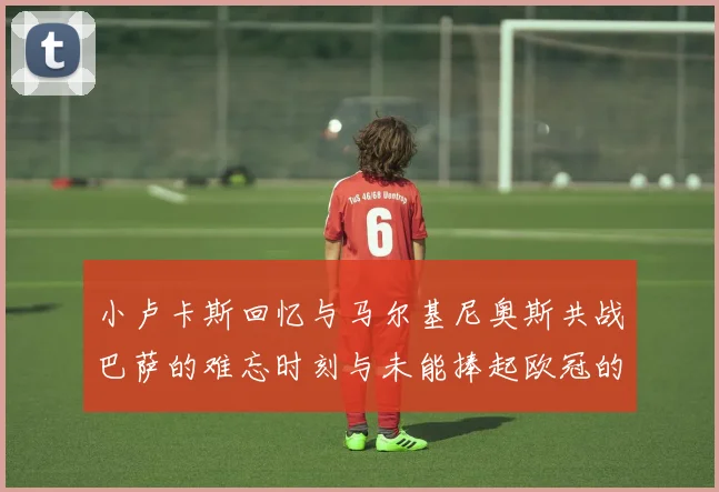 小卢卡斯回忆与马尔基尼奥斯共战巴萨的难忘时刻与未能捧起欧冠的遗憾