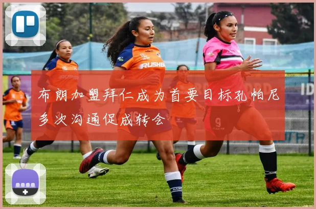 布朗加盟拜仁成为首要目标孔帕尼多次沟通促成转会