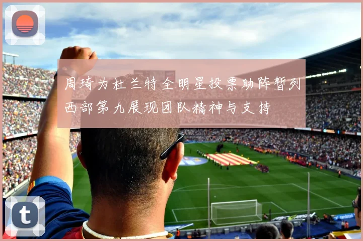 周琦为杜兰特全明星投票助阵暂列西部第九展现团队精神与支持