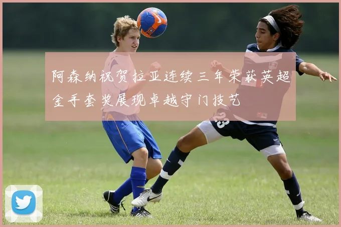 阿森纳祝贺拉亚连续三年荣获英超金手套奖展现卓越守门技艺