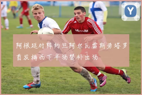 阿根廷对阵约旦阿尔瓦雷斯劳塔罗首发梅西下半场替补出场