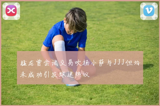 猛龙曾尝试交易吹杨小萨与JJJ但均未成功引发球迷热议