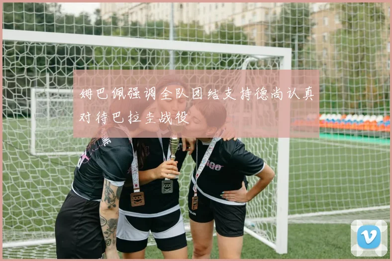 姆巴佩强调全队团结支持德尚认真对待巴拉圭战役
