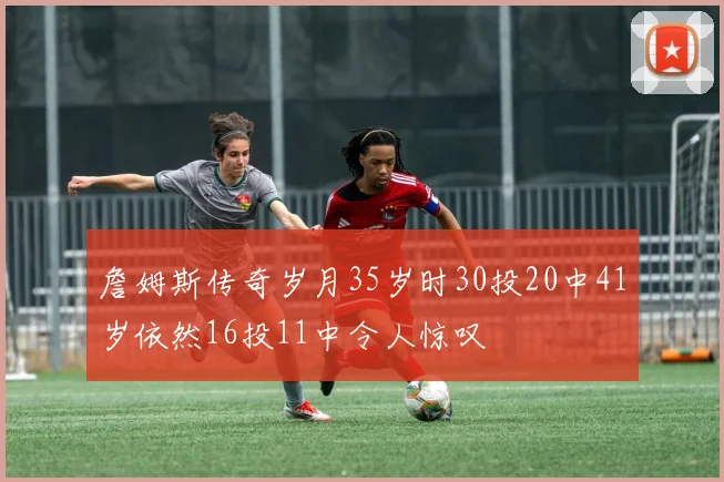 詹姆斯传奇岁月35岁时30投20中41岁依然16投11中令人惊叹